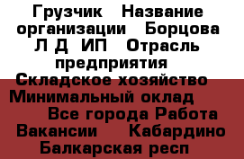 Грузчик › Название организации ­ Борцова Л.Д, ИП › Отрасль предприятия ­ Складское хозяйство › Минимальный оклад ­ 14 000 - Все города Работа » Вакансии   . Кабардино-Балкарская респ.